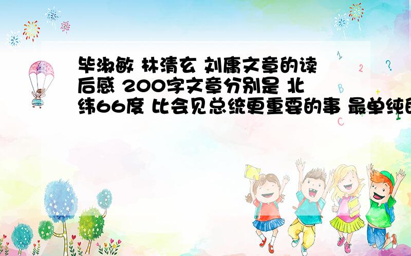 毕淑敏 林清玄 刘庸文章的读后感 200字文章分别是 北纬66度 比会见总统更重要的事 最单纯的生活必需品(毕) 形式(林) 谁是纽约客 父亲的画面(刘) 200字以上不要很多 今五点之前……六篇 一