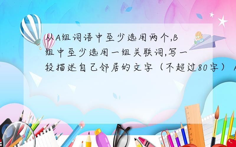 从A组词语中至少选用两个,B组中至少选用一组关联词,写一段描述自己邻居的文字（不超过80字） A组从A组词语中至少选用两个,B组中至少选用一组关联词,写一段描述自己邻居的文字（不超过8