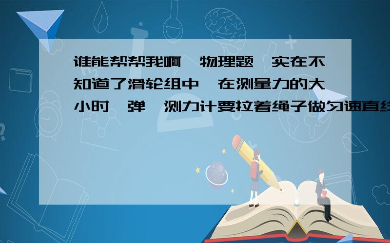 谁能帮帮我啊,物理题,实在不知道了滑轮组中,在测量力的大小时,弹簧测力计要拉着绳子做匀速直线运动,如果是在弹簧测力计静止时读出示数,算出的功率会偏大还是偏小