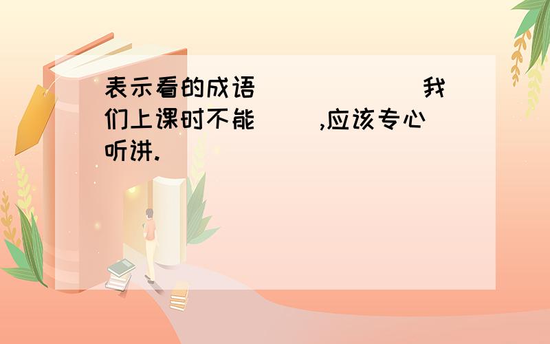 表示看的成语（）（）（） 我们上课时不能（ ）,应该专心听讲.