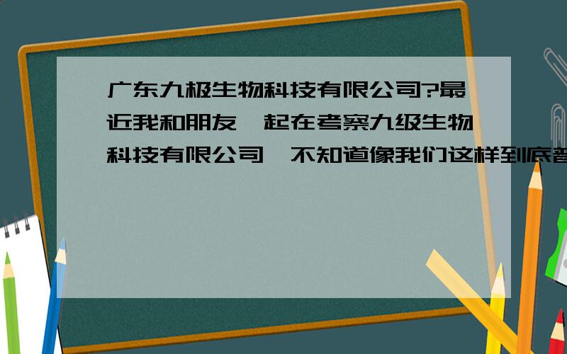 广东九极生物科技有限公司?最近我和朋友一起在考察九级生物科技有限公司,不知道像我们这样到底普通人能不能做好?