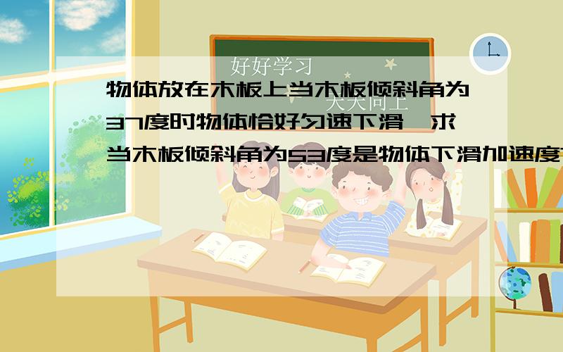 物体放在木板上当木板倾斜角为37度时物体恰好匀速下滑,求当木板倾斜角为53度是物体下滑加速度?