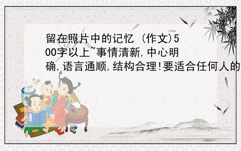 留在照片中的记忆 (作文)500字以上~事情清新,中心明确,语言通顺,结构合理!要适合任何人的~初中(1)水平的~好写点照片内容`~造假的也行~急`~3月6号晚上搞定~给大家这么多条件`不好意思``谢谢