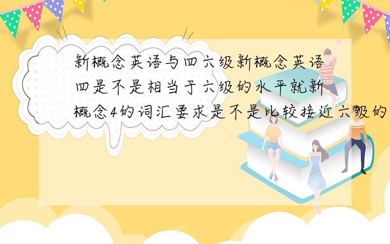 新概念英语与四六级新概念英语四是不是相当于六级的水平就新概念4的词汇要求是不是比较接近六级的要求