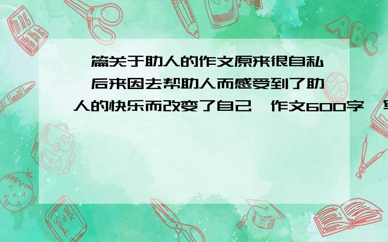 一篇关于助人的作文原来很自私,后来因去帮助人而感受到了助人的快乐而改变了自己,作文600字,写的好追加50分