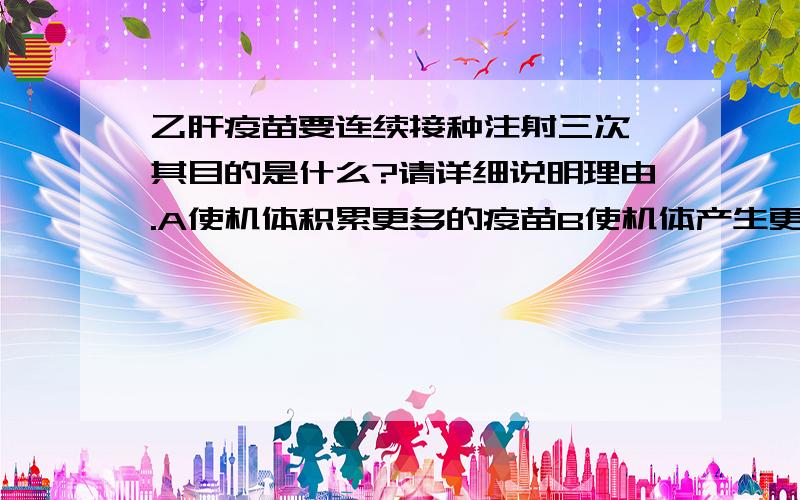 乙肝疫苗要连续接种注射三次,其目的是什么?请详细说明理由.A使机体积累更多的疫苗B使机体产生更多数量的淋巴细胞C使机体产生更多数量的抗体和淋巴细胞D使机体产生更强的非特异性免疫