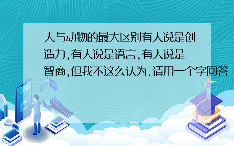 人与动物的最大区别有人说是创造力,有人说是语言,有人说是智商,但我不这么认为.请用一个字回答