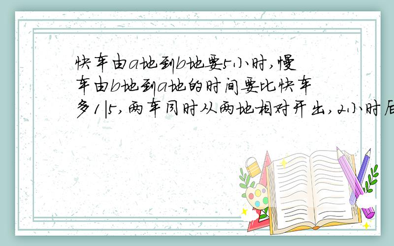 快车由a地到b地要5小时,慢车由b地到a地的时间要比快车多1|5,两车同时从两地相对开出,2小时后满车停,快车继续行驶96千米与慢车相遇,求两地的距离是多少?书上答案如下：慢车由b到a需要 5×