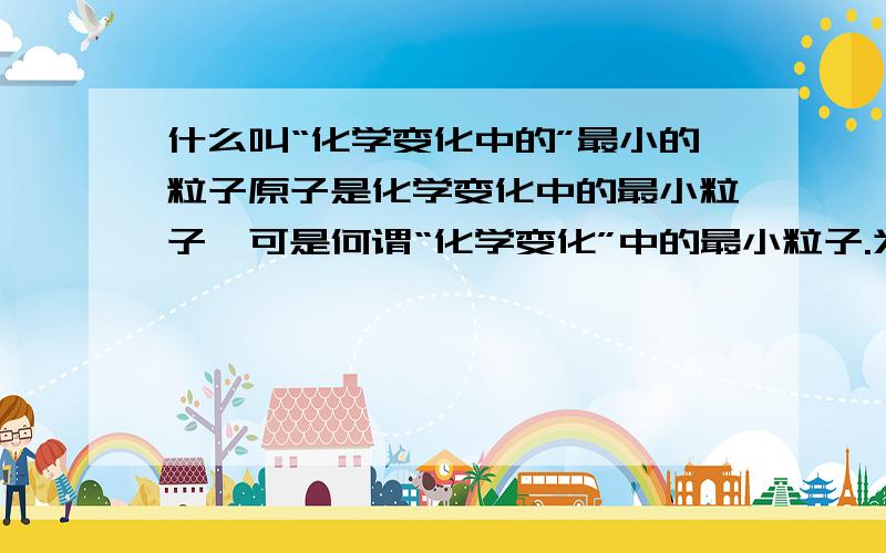 什么叫“化学变化中的”最小的粒子原子是化学变化中的最小粒子,可是何谓“化学变化”中的最小粒子.为什么叫“化学变化中”的