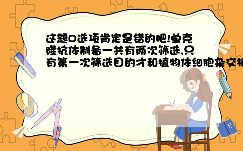 这题D选项肯定是错的吧!单克隆抗体制备一共有两次筛选,只有第一次筛选目的才和植物体细胞杂交相同啊,为什么啊为什么啊!第二次尼玛根本就不同啊!D选项为什么对啊!