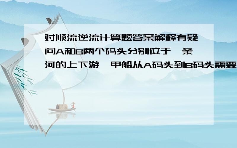 对顺流逆流计算题答案解释有疑问A和B两个码头分别位于一条河的上下游,甲船从A码头到B码头需要4天,从B码头返回A码头需要6天；乙船在静水中速度是甲船的一半.乙船从B码头到A码头需要（