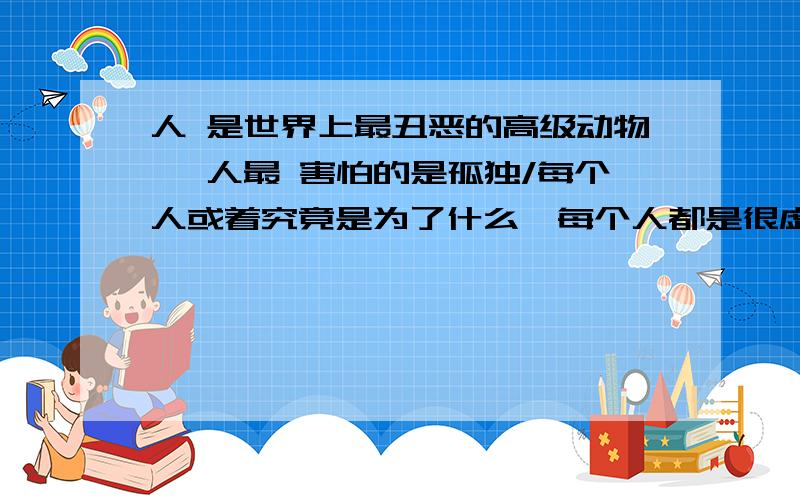 人 是世界上最丑恶的高级动物 ,人最 害怕的是孤独/每个人或着究竟是为了什么》每个人都是很虚伪的》不要相信世界上回有人好心帮助你》生活中都 是 充满着利益《