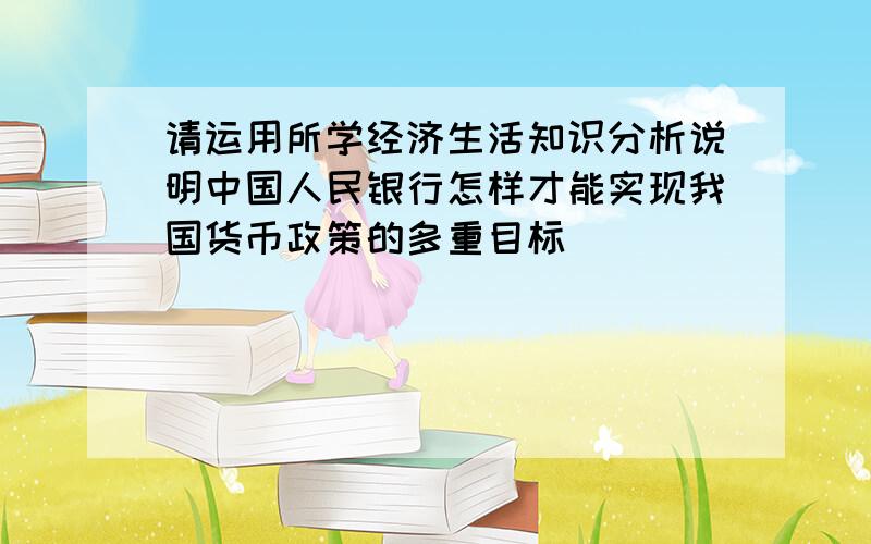 请运用所学经济生活知识分析说明中国人民银行怎样才能实现我国货币政策的多重目标