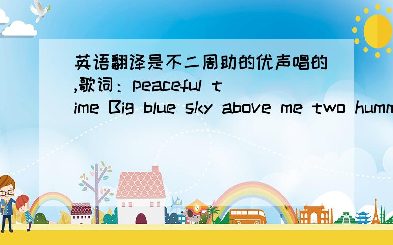 英语翻译是不二周助的优声唱的,歌词：peaceful time Big blue sky above me two humming birds flying They seem so very happy Chasing little foot prints run after my shadow I wonder what I'm like to them?Time will tell you the truth someda