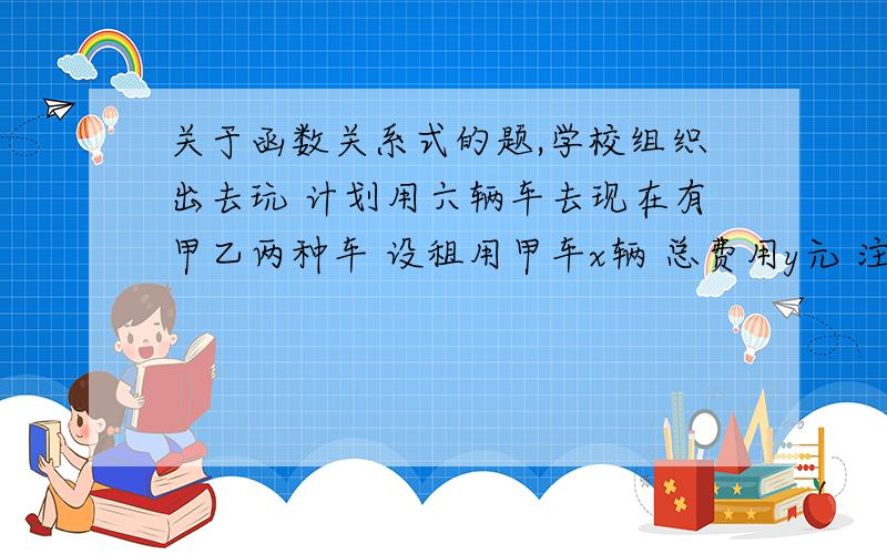 关于函数关系式的题,学校组织出去玩 计划用六辆车去现在有甲乙两种车 设租用甲车x辆 总费用y元 注：甲车每个可坐45人一辆280元 乙车每个可坐30人一辆需要200元 求xy的函数关系式如果该校