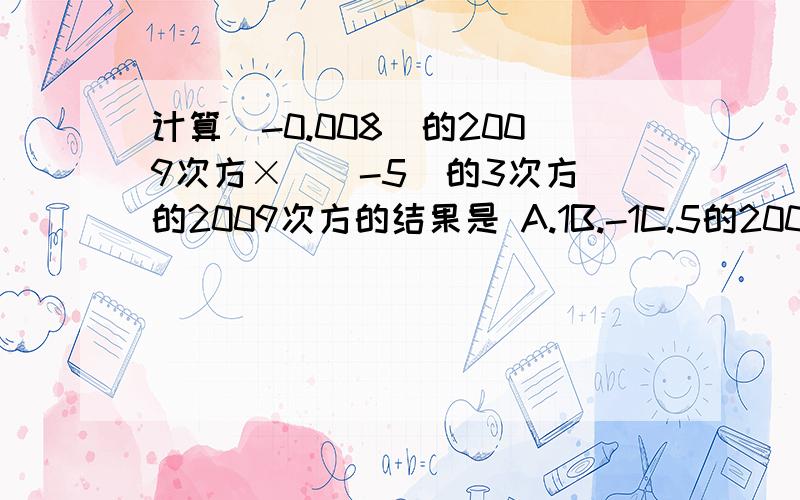 计算(-0.008)的2009次方×[(-5)的3次方]的2009次方的结果是 A.1B.-1C.5的2009次方分之一D.-5的2009次方分之一