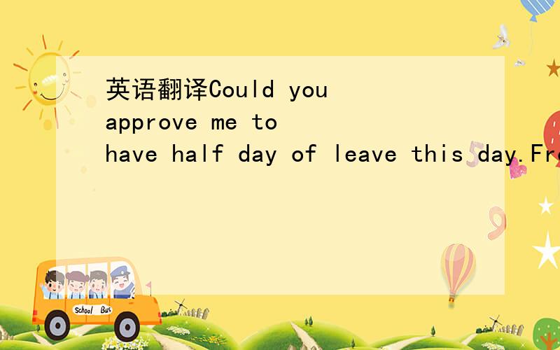 英语翻译Could you approve me to have half day of leave this day.From April 13,12:50 to April 13,17:30你能否批准我今天请半天的假?从XX到XX点