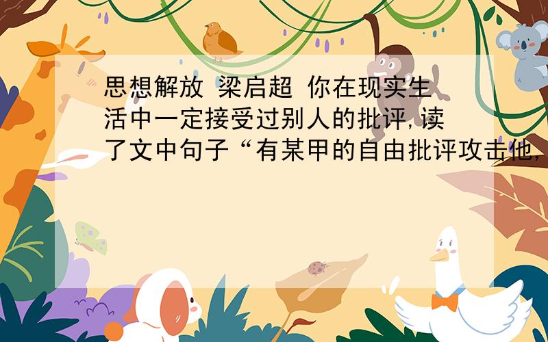 思想解放 梁启超 你在现实生活中一定接受过别人的批评,读了文中句子“有某甲的自由批评攻击他,自然有某乙某丙的自由批评拥护他,经过一番刮垢磨光,越发县出他的真价”,你有哪些新的认