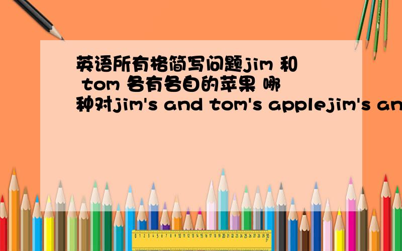 英语所有格简写问题jim 和 tom 各有各自的苹果 哪种对jim's and tom's applejim's and tom's applesjim and tom's applejim and tom's apples哪种对?