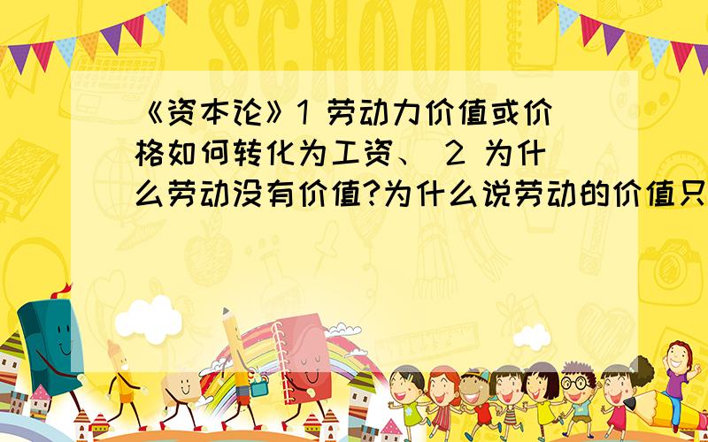 《资本论》1 劳动力价值或价格如何转化为工资、 2 为什么劳动没有价值?为什么说劳动的价值只是劳动力价值的不合理用语?3 有酬劳动和无酬劳动的联系与区别.