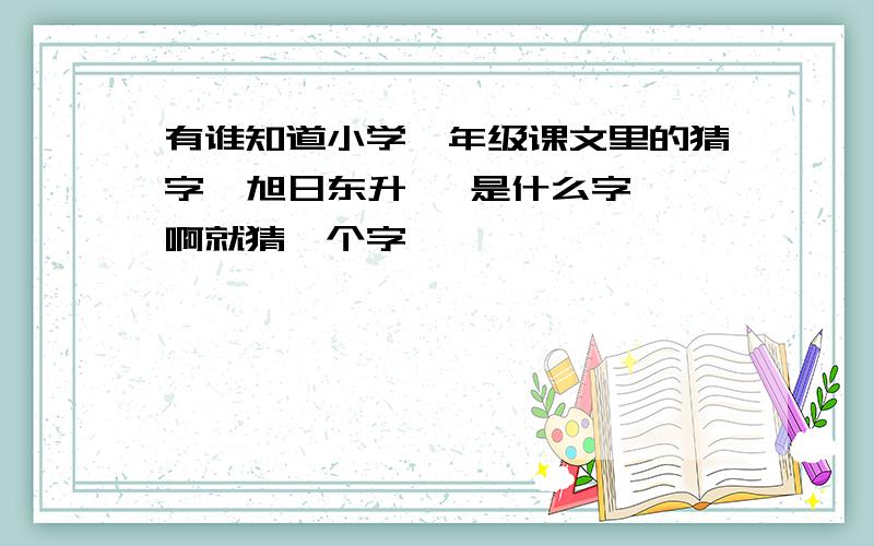 有谁知道小学一年级课文里的猜字  旭日东升   是什么字啊就猜一个字