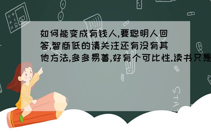 如何能变成有钱人,要聪明人回答,智商低的请关注还有没有其他方法,多多易善,好有个可比性.读书只是方法之一,看看还没有聪明人.说起聪明人做点,也真不容易,因为缺心眼的太少~