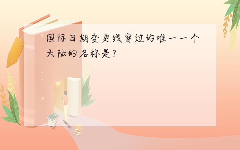 国际日期变更线穿过的唯一一个大陆的名称是?