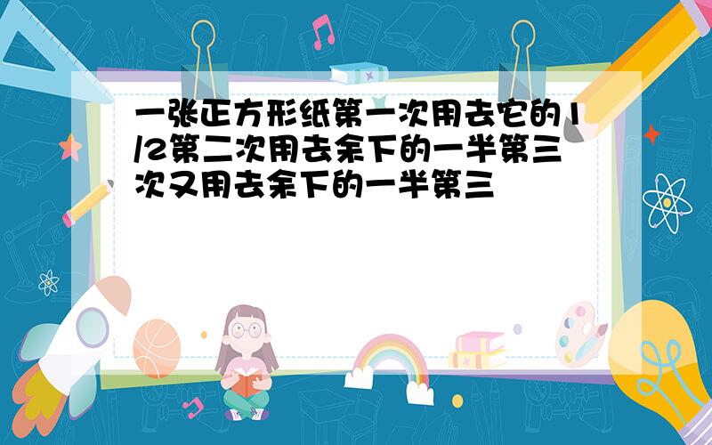 一张正方形纸第一次用去它的1/2第二次用去余下的一半第三次又用去余下的一半第三