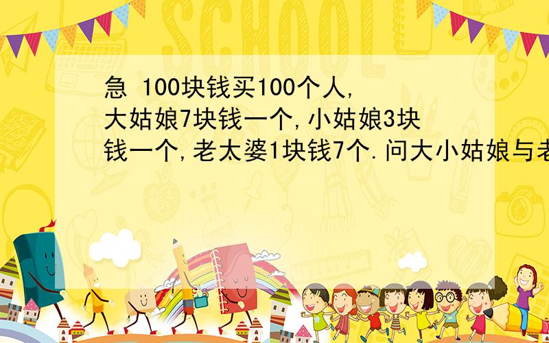 急 100块钱买100个人,大姑娘7块钱一个,小姑娘3块钱一个,老太婆1块钱7个.问大小姑娘与老太婆各有多少个