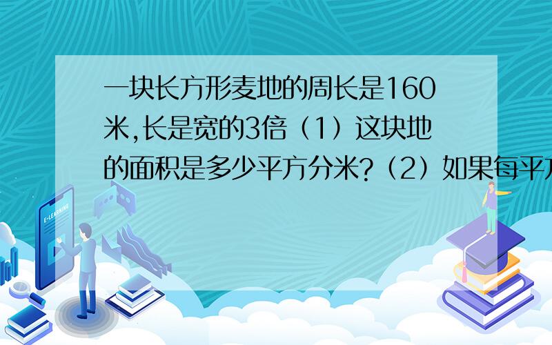 一块长方形麦地的周长是160米,长是宽的3倍（1）这块地的面积是多少平方分米?（2）如果每平方米收小麦1.4千克,这块地能收多少小麦?