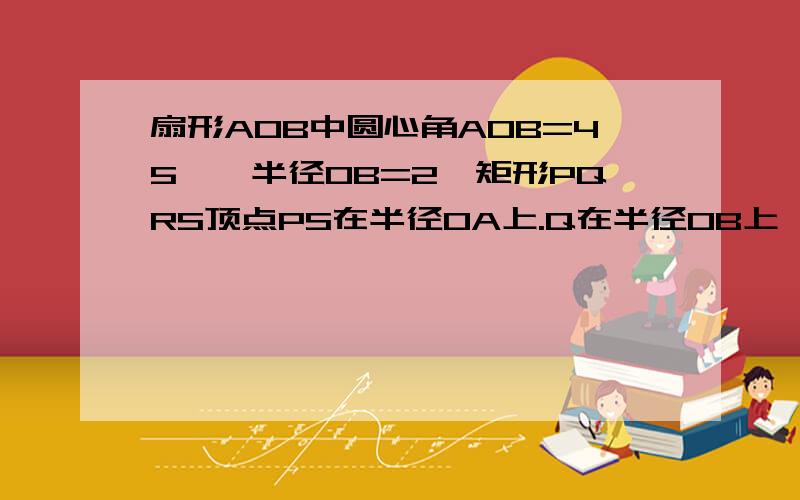 扇形AOB中圆心角AOB=45°,半径OB=2,矩形PQRS顶点PS在半径OA上.Q在半径OB上,R在弧AB上,连接OR,设OP=X