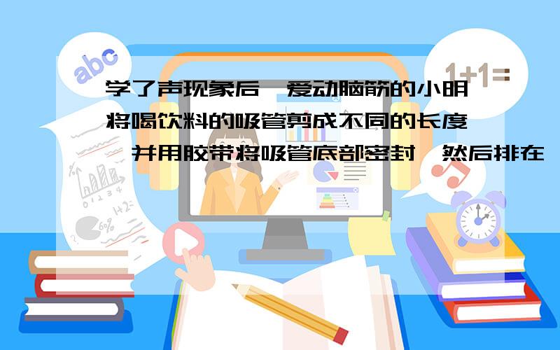 学了声现象后,爱动脑筋的小明将喝饮料的吸管剪成不同的长度,并用胶带将吸管底部密封,然后排在一起,由于空气柱的（）就会产生声音.