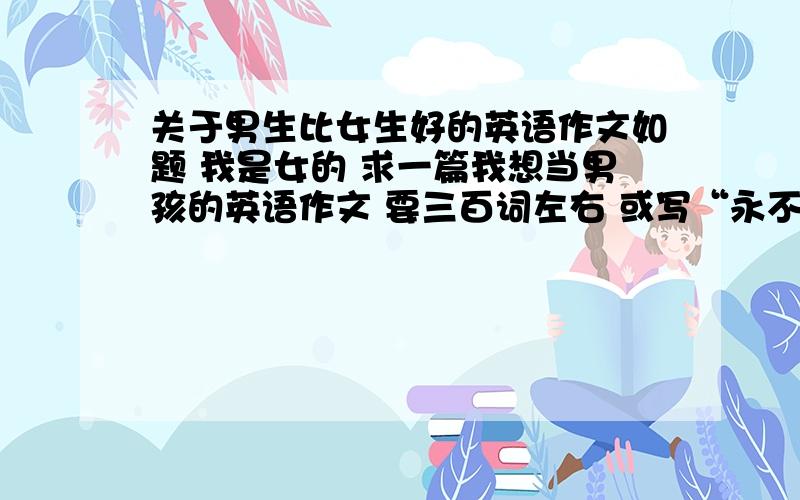 关于男生比女生好的英语作文如题 我是女的 求一篇我想当男孩的英语作文 要三百词左右 或写“永不放弃”的英语作文 要求如上