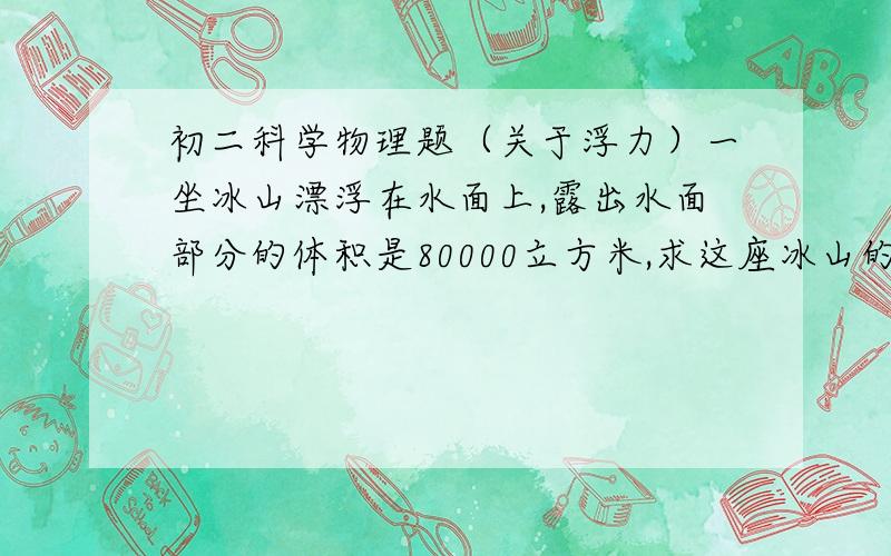 初二科学物理题（关于浮力）一坐冰山漂浮在水面上,露出水面部分的体积是80000立方米,求这座冰山的质量.冰山水下的部分是水上部分体积的几倍啊,