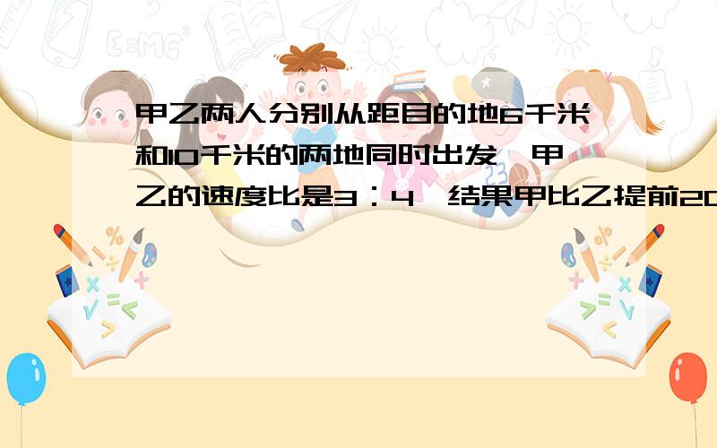 甲乙两人分别从距目的地6千米和10千米的两地同时出发,甲乙的速度比是3：4,结果甲比乙提前20分到达目的地,要有过程、列式,不能直接给个答案!