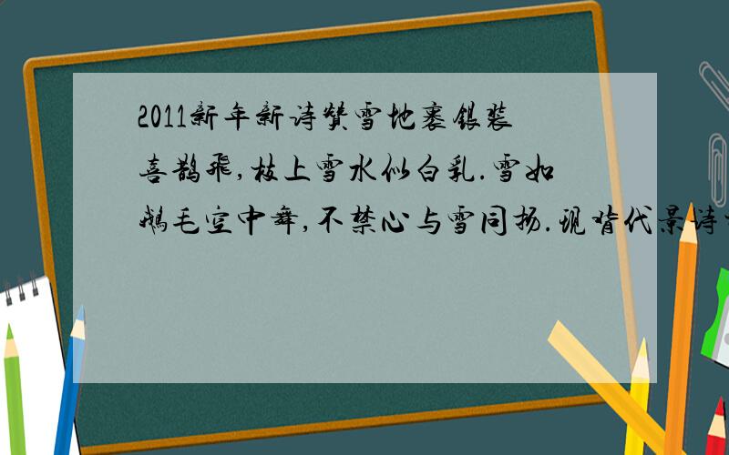 2011新年新诗赞雪地裹银装喜鹊飞,枝上雪水似白乳.雪如鹅毛空中舞,不禁心与雪同扬.现背代景诗当天,也就是2011年2月13日,星期日.我发现窗外飞舞的雪很大,很大,自由的从空中降下,我知道,它们