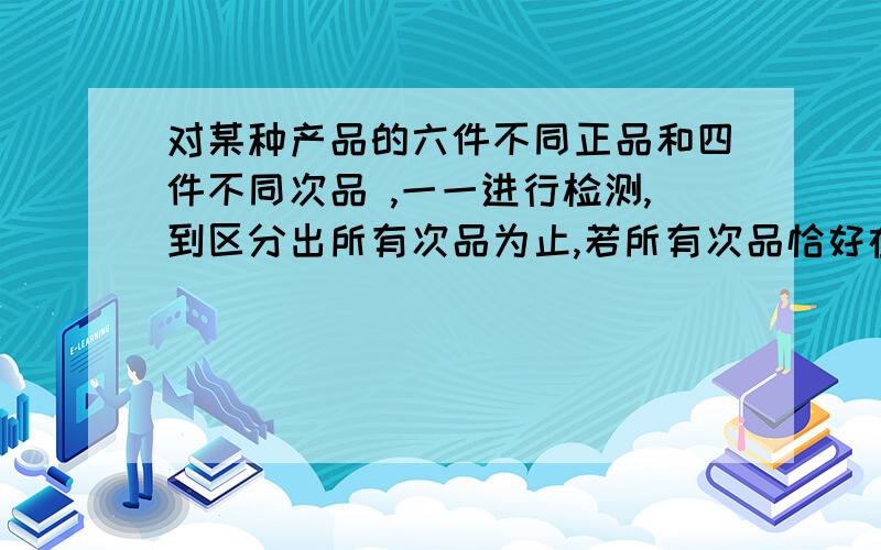 对某种产品的六件不同正品和四件不同次品 ,一一进行检测,到区分出所有次品为止,若所有次品恰好在第五次被全部发现,则这样的测试方法有多少种要详细过程