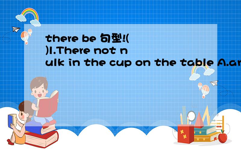 there be 句型!( )l.There not nulk in the cup on the table A.are,many B.are ,much C.is ,many D.is ,much ( )2.How many are there in the room A.apple B.student C.milk D.paper ( )3.Do you know if a meeting next Sunday A.there was going to have B.there