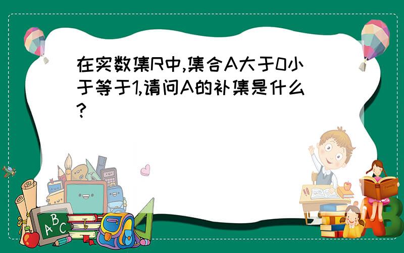 在实数集R中,集合A大于0小于等于1,请问A的补集是什么?