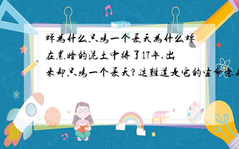 蝉为什么只鸣一个夏天为什么蝉在黑暗的泥土中待了17年,出来却只鸣一个夏天?这难道是它的生命意义吗?到底是什么意义?让蝉会在夏天不停的鸣叫,那么小,却那么响?请知道相关知识的人士,务