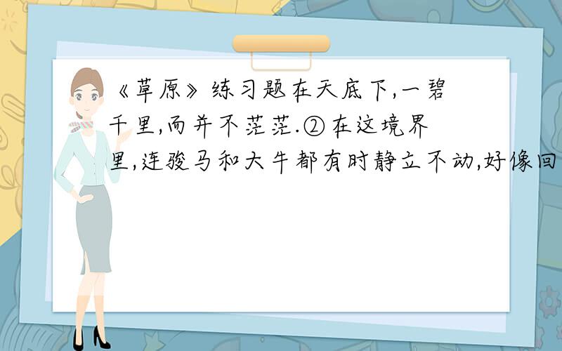 《草原》练习题在天底下,一碧千里,而并不茫茫.②在这境界里,连骏马和大牛都有时静立不动,好像回味草原的无限乐趣.③这次我到了草原.那里的天比别处的天更可爱.④那些小丘的线条那么