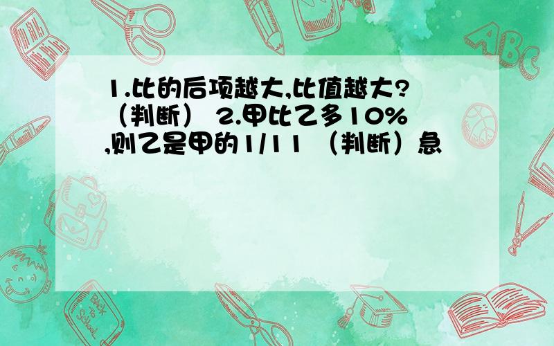 1.比的后项越大,比值越大?（判断） 2.甲比乙多10%,则乙是甲的1/11 （判断）急