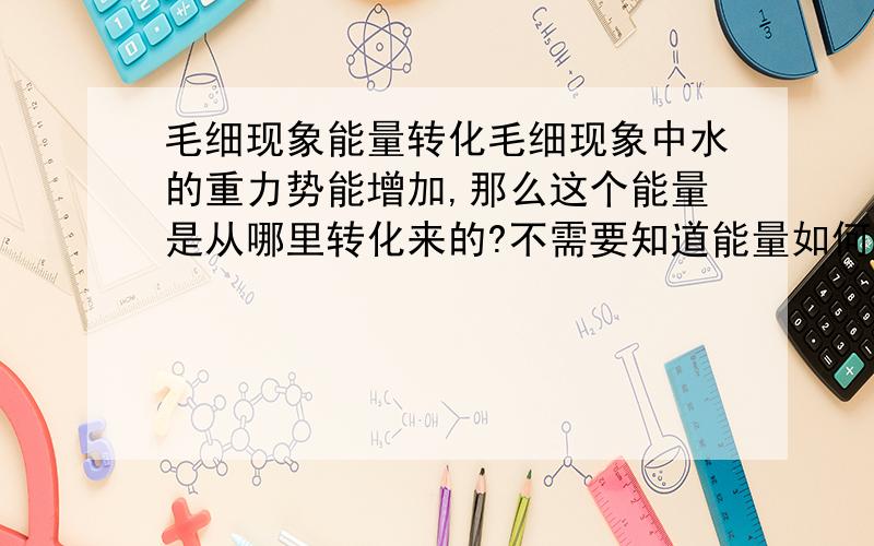 毛细现象能量转化毛细现象中水的重力势能增加,那么这个能量是从哪里转化来的?不需要知道能量如何转化,只希望知道初状态能量在哪里.回答中没有我所问的内容的,恕不能给分.希望得到明