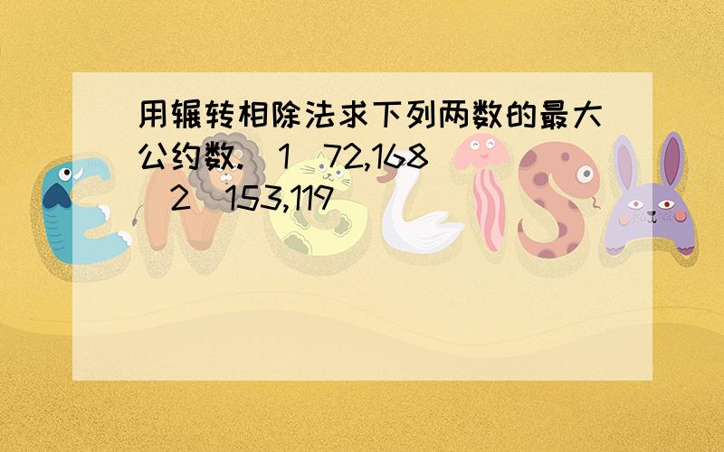 用辗转相除法求下列两数的最大公约数.（1）72,168 （2）153,119