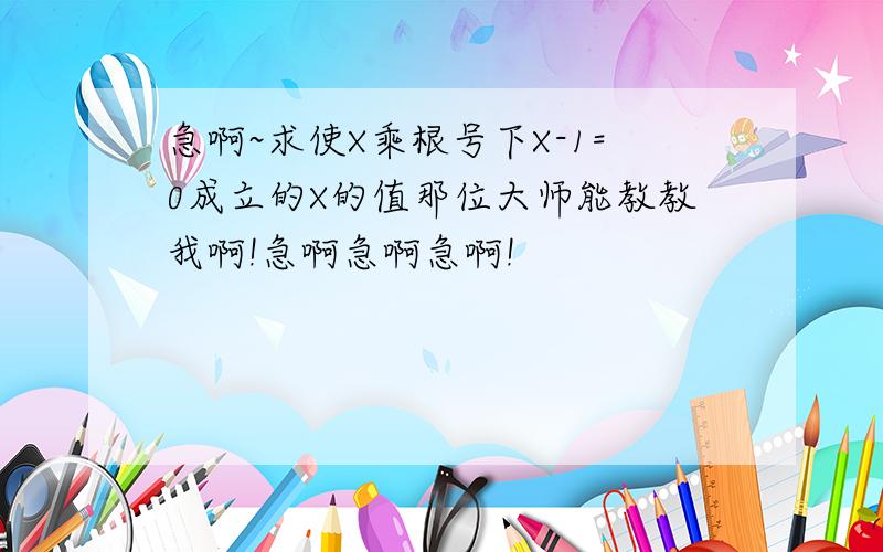 急啊~求使X乘根号下X-1=0成立的X的值那位大师能教教我啊!急啊急啊急啊!