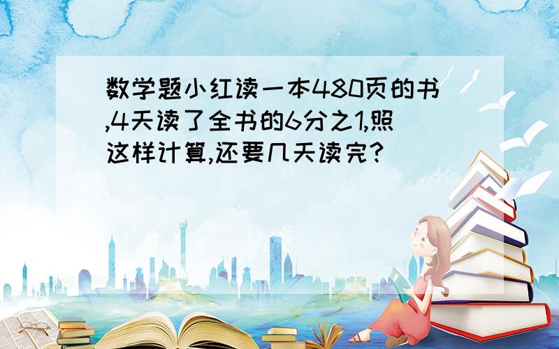 数学题小红读一本480页的书,4天读了全书的6分之1,照这样计算,还要几天读完?