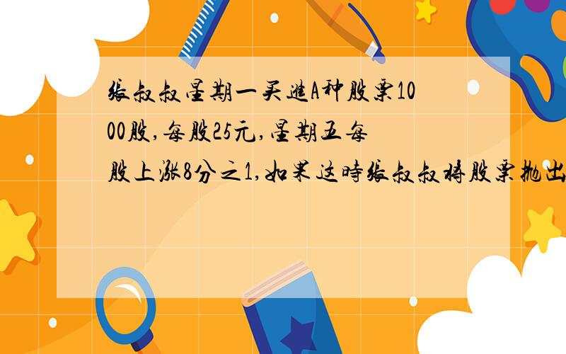 张叔叔星期一买进A种股票1000股,每股25元,星期五每股上涨8分之1,如果这时张叔叔将股票抛出这些股票可卖多少钱?