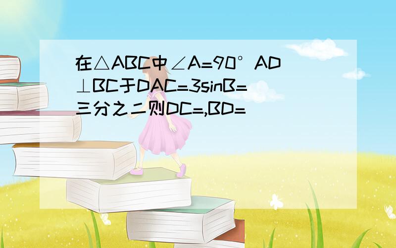 在△ABC中∠A=90°AD⊥BC于DAC=3sinB=三分之二则DC=,BD=