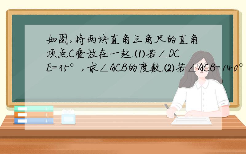 如图,将两块直角三角尺的直角顶点C叠放在一起.⑴若∠DCE=35°,求∠ACB的度数.⑵若∠ACB=140°,求∠DCE的度数.⑶猜想：∠ACB与∠DCE有着怎样的数量关系,并说明理由.    （必须用初一的因为,所以,