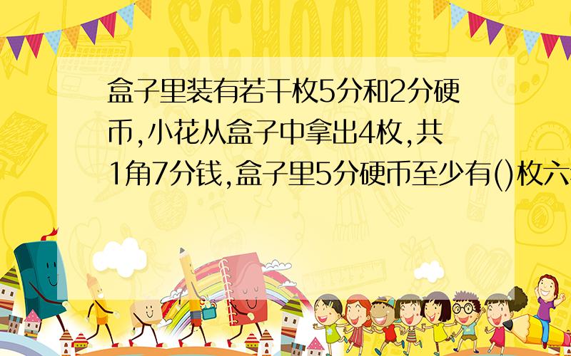 盒子里装有若干枚5分和2分硬币,小花从盒子中拿出4枚,共1角7分钱,盒子里5分硬币至少有()枚六年级一班共54人乘车去电视台参加实践活动，租了11辆汽车正好坐满，大车可坐6辆，小车可坐4人